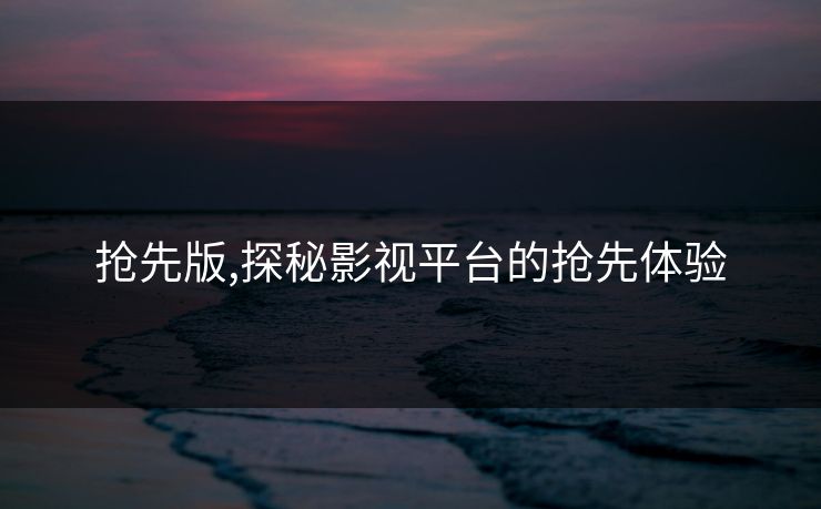 抢先版,探秘影视平台的抢先体验