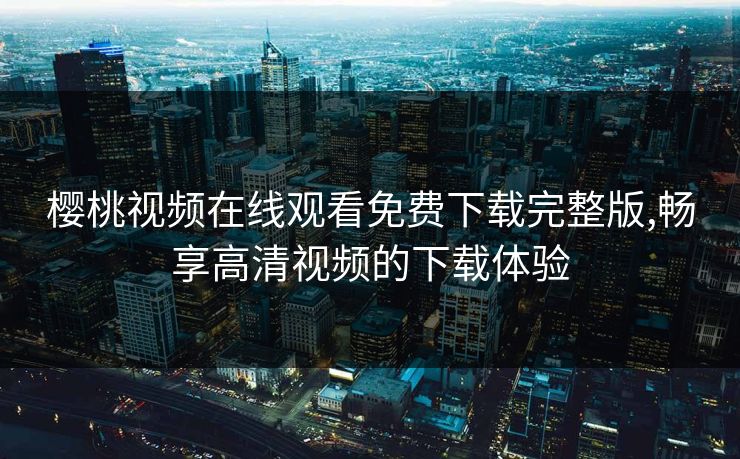 樱桃视频在线观看免费下载完整版,畅享高清视频的下载体验