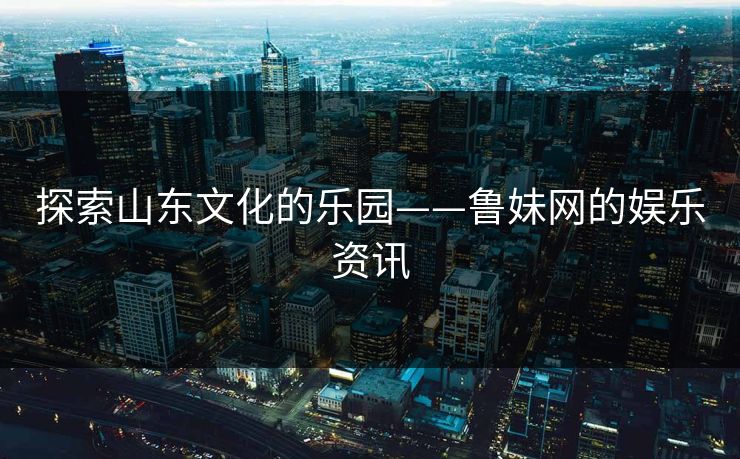探索山东文化的乐园——鲁妹网的娱乐资讯