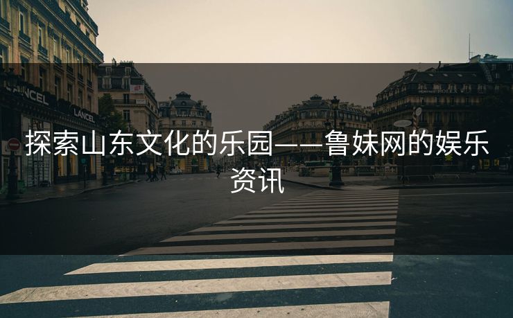 探索山东文化的乐园——鲁妹网的娱乐资讯