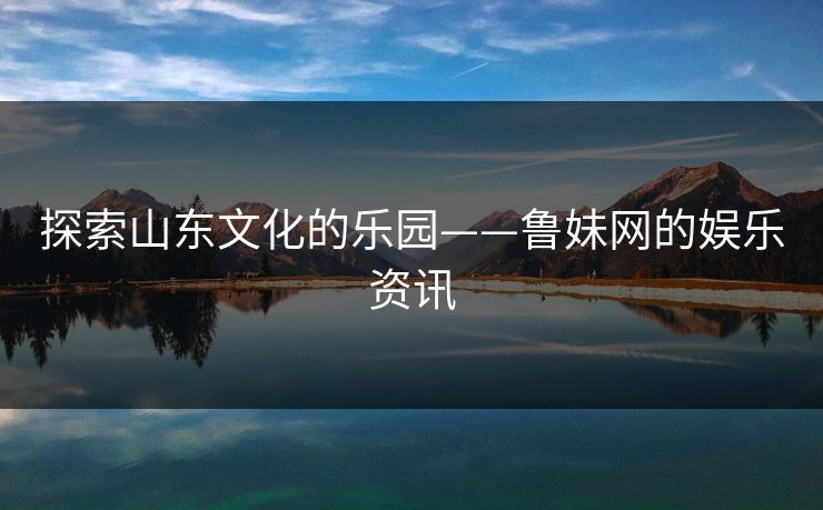 探索山东文化的乐园——鲁妹网的娱乐资讯