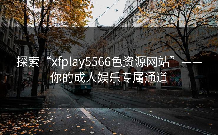 探索“xfplay5566色资源网站”——你的成人娱乐专属通道