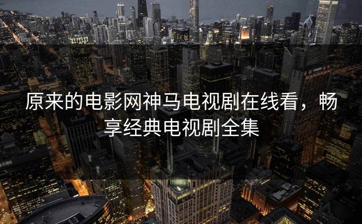 原来的电影网神马电视剧在线看，畅享经典电视剧全集