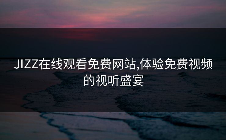 JIZZ在线观看免费网站,体验免费视频的视听盛宴 JIZZ在线观看免费网站,体验免费视频的视听盛宴