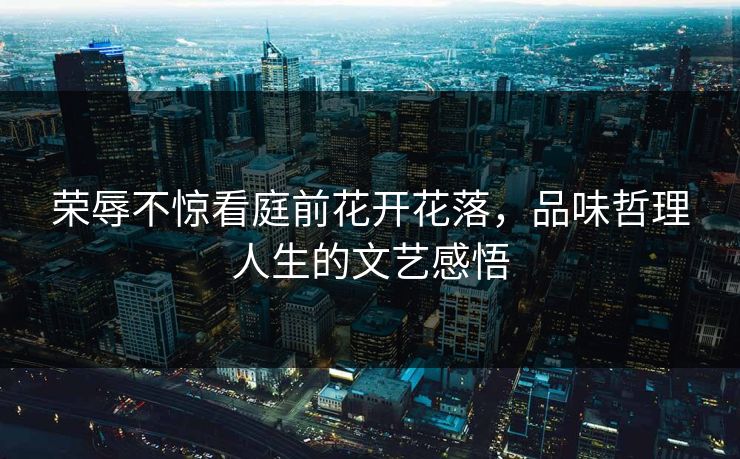荣辱不惊看庭前花开花落，品味哲理人生的文艺感悟