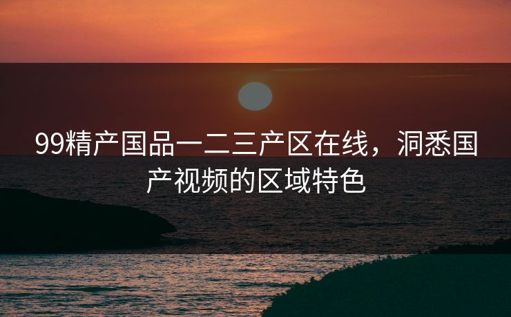 99精产国品一二三产区在线，洞悉国产视频的区域特色