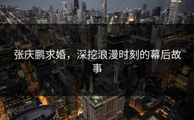 张庆鹏求婚，深挖浪漫时刻的幕后故事