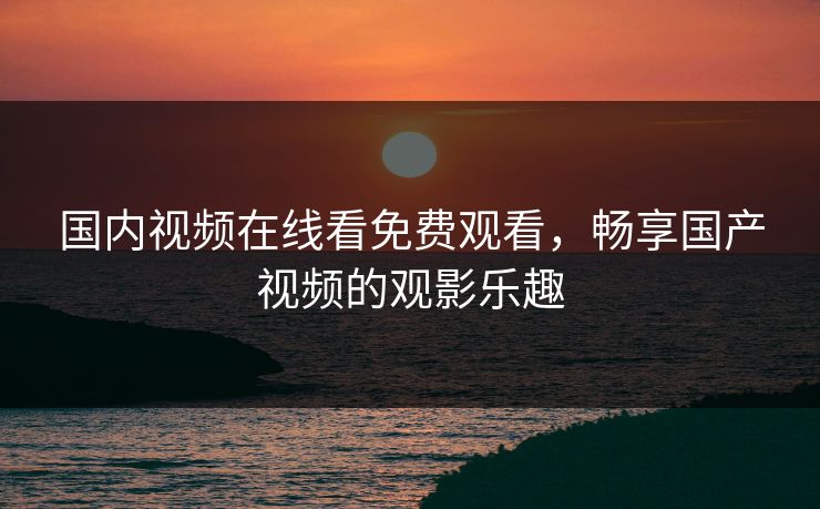 国内视频在线看免费观看，畅享国产视频的观影乐趣