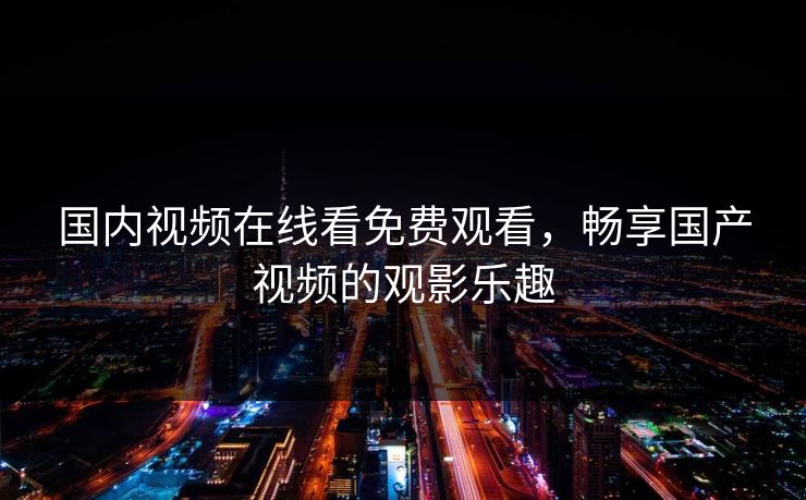 国内视频在线看免费观看，畅享国产视频的观影乐趣