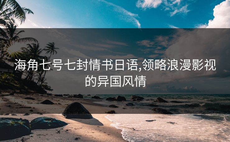 海角七号七封情书日语,领略浪漫影视的异国风情