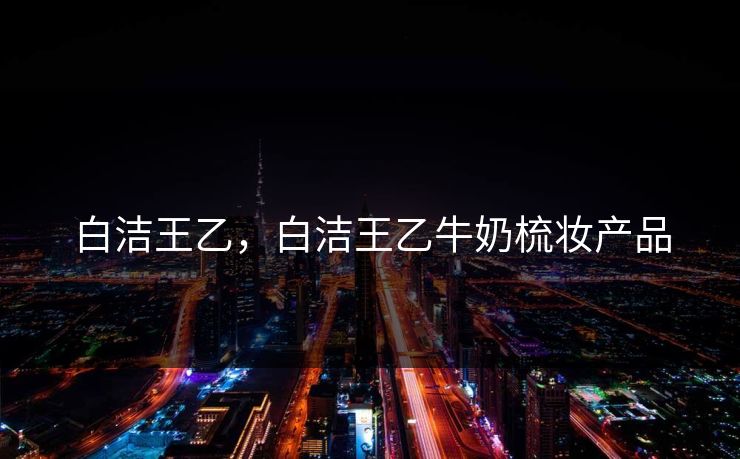 白洁王乙，白洁王乙牛奶梳妆产品