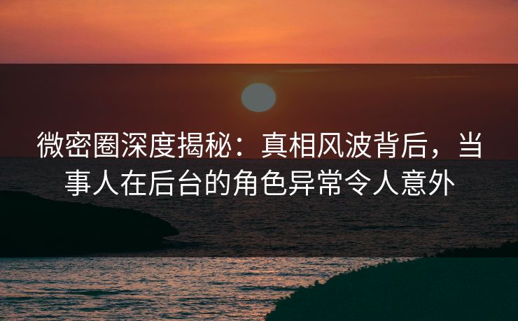 微密圈深度揭秘:真相风波背后,当事人在后台的角色异常令人意外