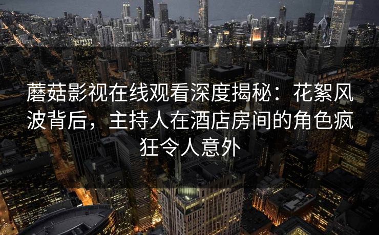 蘑菇影视在线观看深度揭秘：花絮风波背后，主持人在酒店房间的角色疯狂令人意外