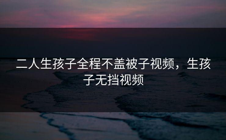 二人生孩子全程不盖被子视频,生孩子无挡视频 二人生孩子全程不盖被子视频,生孩子无挡视频