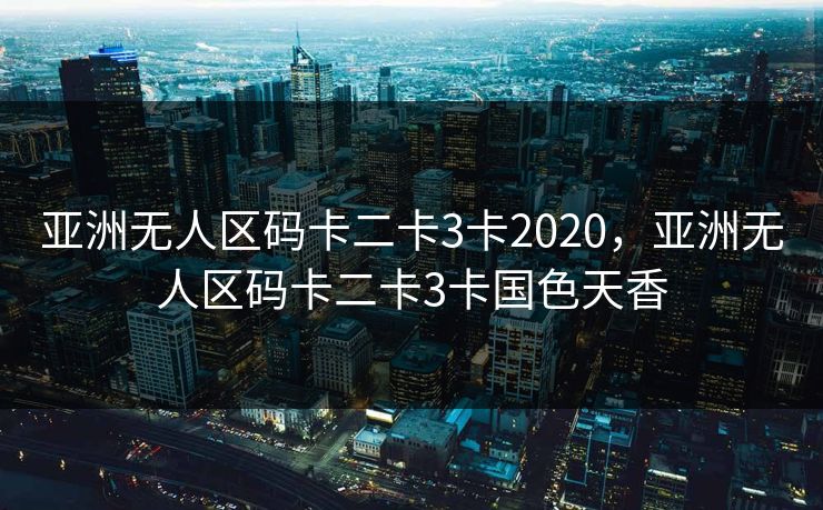 亚洲无人区码卡二卡3卡2020，亚洲无人区码卡二卡3卡国色天香