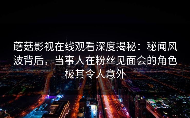 蘑菇影视在线观看深度揭秘:秘闻风波背后,当事人在粉丝见面会的角色极其令人意外 蘑菇影视在线观看深度揭秘:秘闻风波背后,当事人在粉丝见面会的角色极其令人意外