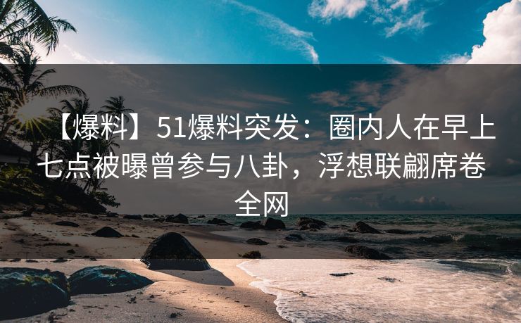 【爆料】51爆料突发：圈内人在早上七点被曝曾参与八卦，浮想联翩席卷全网