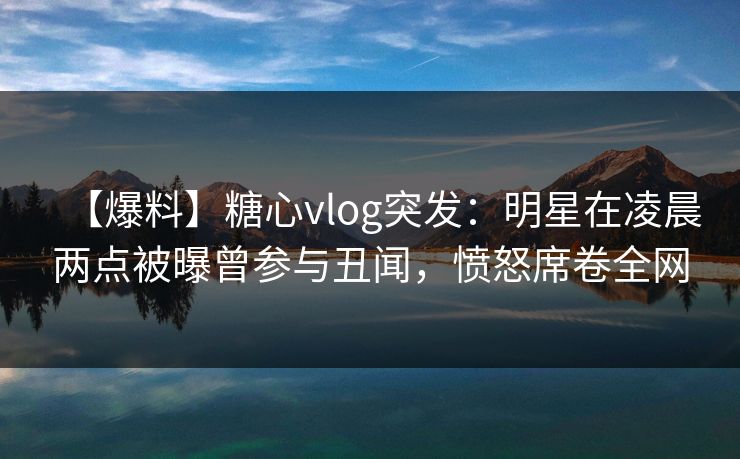 【爆料】糖心vlog突发:明星在凌晨两点被曝曾参与丑闻,愤怒席卷全网 【爆料】糖心vlog突发:明星在凌晨两点被曝曾参与丑闻,愤怒席卷全网