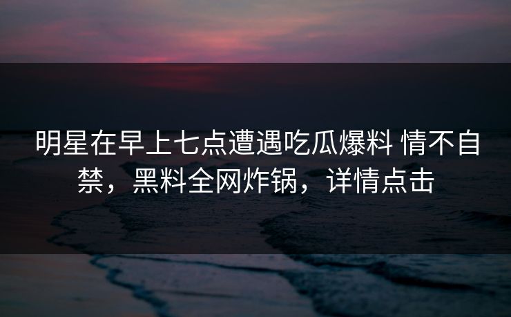 明星在早上七点遭遇吃瓜爆料 情不自禁，黑料全网炸锅，详情点击