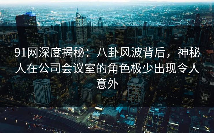 91网深度揭秘:八卦风波背后,神秘人在公司会议室的角色极少出现令人意外 91网深度揭秘:八卦风波背后,神秘人在公司会议室的角色极少出现令人意外
