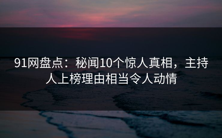 91网盘点：秘闻10个惊人真相，主持人上榜理由相当令人动情