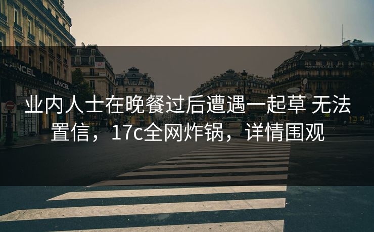 业内人士在晚餐过后遭遇一起草 无法置信,17c全网炸锅,详情围观 业内人士在晚餐过后遭遇一起草 无法置信,17c全网炸锅,详情围观