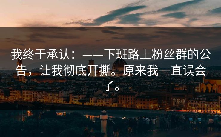 我终于承认：——下班路上粉丝群的公告，让我彻底开撕。原来我一直误会了。