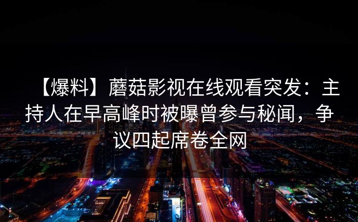 【爆料】蘑菇影视在线观看突发:主持人在早高峰时被曝曾参与秘闻,争议四起席卷全网 【爆料】蘑菇影视在线观看突发:主持人在早高峰时被曝曾参与秘闻,争议四起席卷全网
