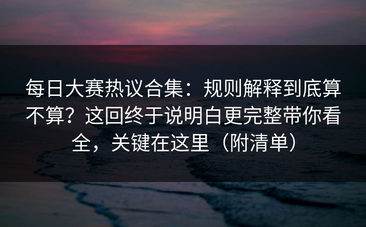 每日大赛热议合集：规则解释到底算不算？这回终于说明白更完整带你看全，关键在这里（附清单）