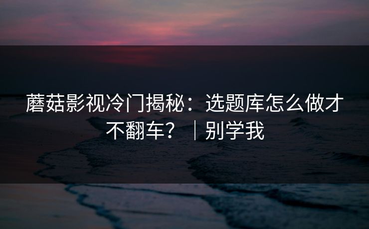 蘑菇影视冷门揭秘：选题库怎么做才不翻车？｜别学我