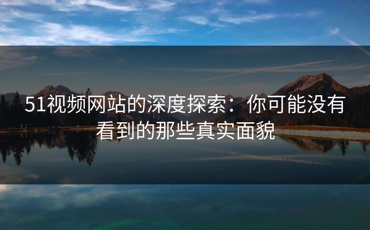 51视频网站的深度探索：你可能没有看到的那些真实面貌