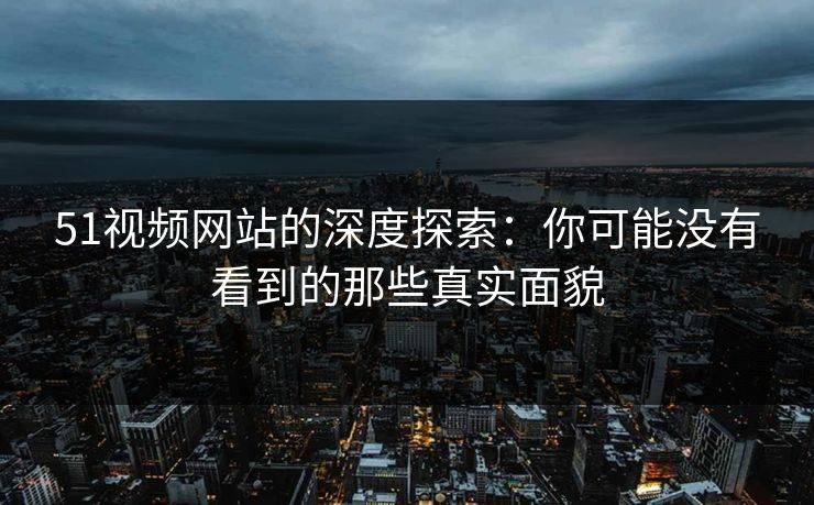 51视频网站的深度探索：你可能没有看到的那些真实面貌