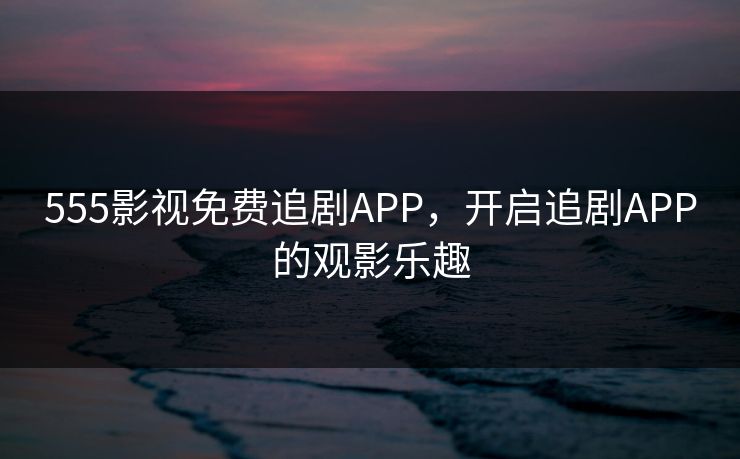 555影视免费追剧APP，开启追剧APP的观影乐趣