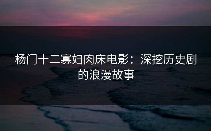 杨门十二寡妇肉床电影:深挖历史剧的浪漫故事 杨门十二寡妇肉床电影:深挖历史剧的浪漫故事