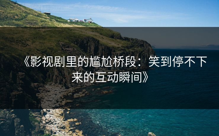 《影视剧里的尴尬桥段：笑到停不下来的互动瞬间》