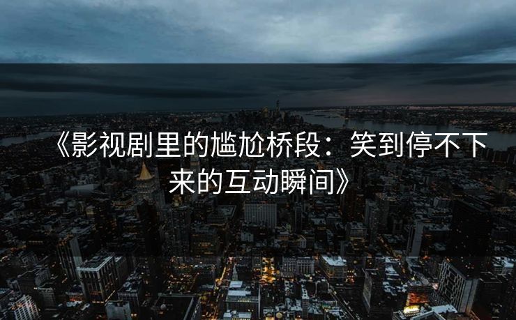 《影视剧里的尴尬桥段：笑到停不下来的互动瞬间》
