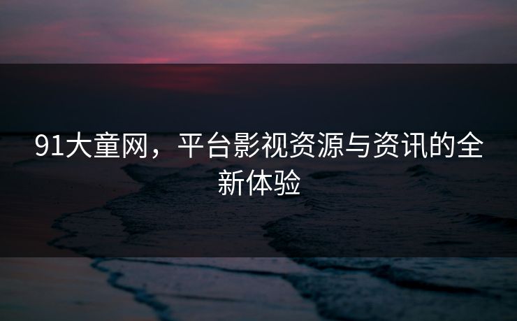 91大童网，平台影视资源与资讯的全新体验