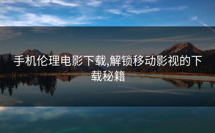 手机伦理电影下载,解锁移动影视的下载秘籍