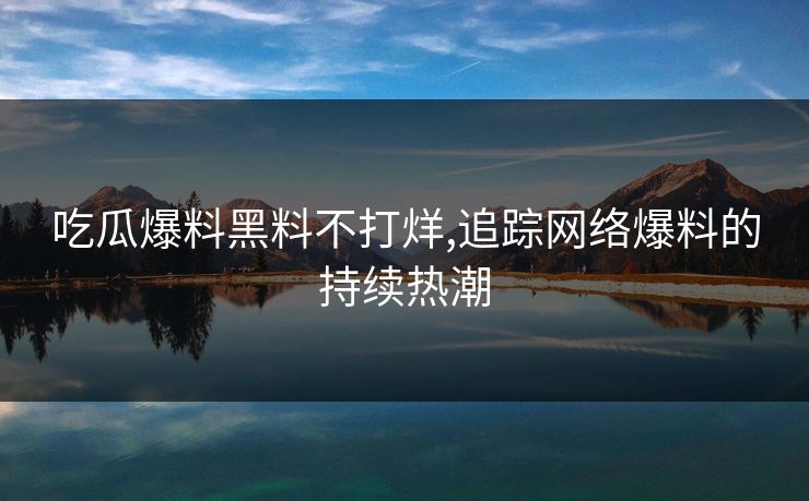 吃瓜爆料黑料不打烊,追踪网络爆料的持续热潮