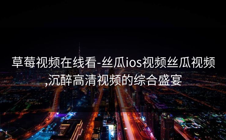 草莓视频在线看-丝瓜ios视频丝瓜视频,沉醉高清视频的综合盛宴