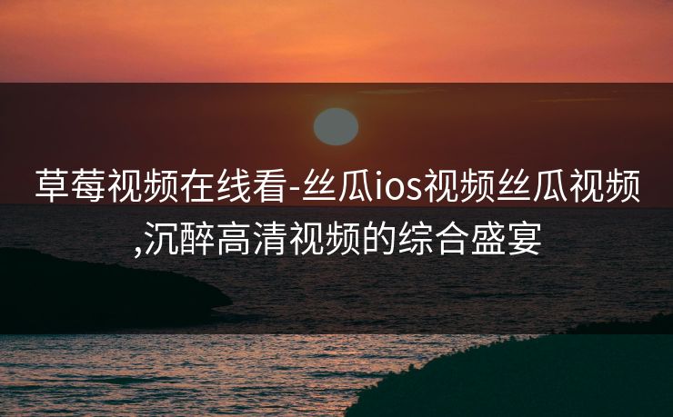 草莓视频在线看-丝瓜ios视频丝瓜视频,沉醉高清视频的综合盛宴