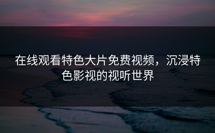在线观看特色大片免费视频，沉浸特色影视的视听世界