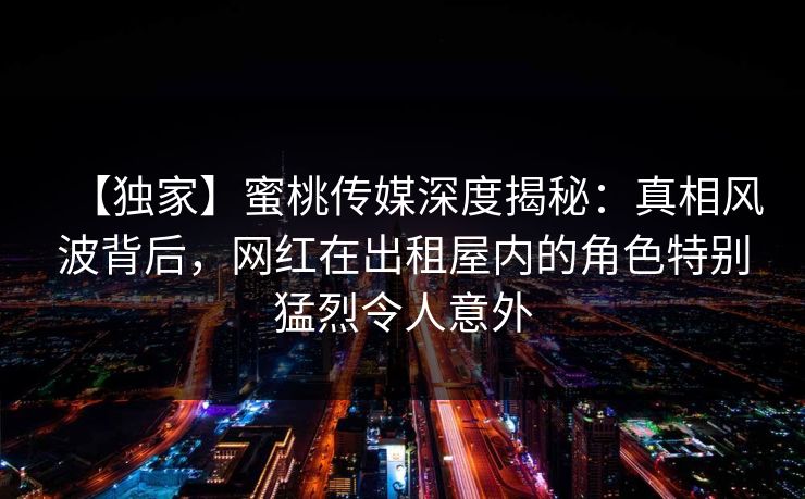 【独家】蜜桃传媒深度揭秘:真相风波背后,网红在出租屋内的角色特别猛烈令人意外 【独家】蜜桃传媒深度揭秘:真相风波背后,网红在出租屋内的角色特别猛烈令人意外