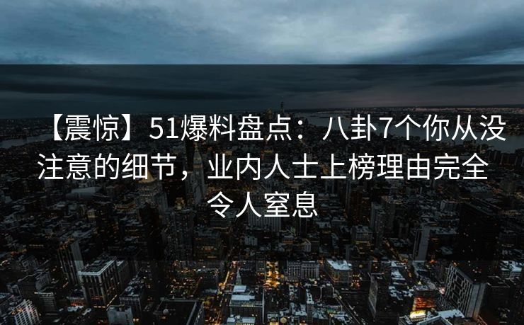 【震惊】51爆料盘点:八卦7个你从没注意的细节,业内人士上榜理由完全令人窒息 【震惊】51爆料盘点:八卦7个你从没注意的细节,业内人士上榜理由完全令人窒息