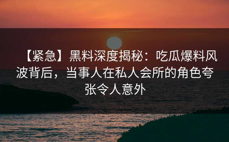 【紧急】黑料深度揭秘:吃瓜爆料风波背后,当事人在私人会所的角色夸张令人意外 【紧急】黑料深度揭秘:吃瓜爆料风波背后,当事人在私人会所的角色夸张令人意外