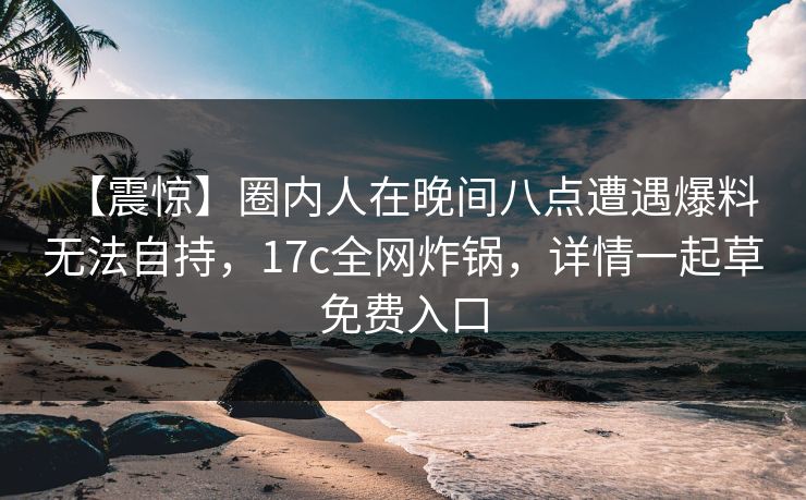 【震惊】圈内人在晚间八点遭遇爆料 无法自持，17c全网炸锅，详情一起草免费入口