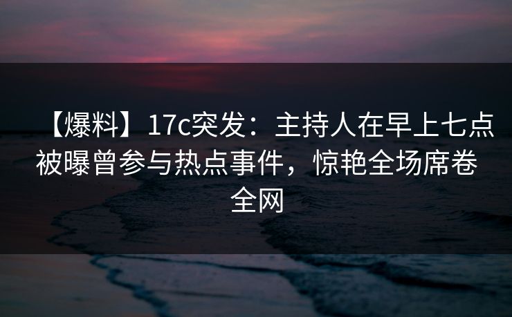 【爆料】17c突发：主持人在早上七点被曝曾参与热点事件，惊艳全场席卷全网