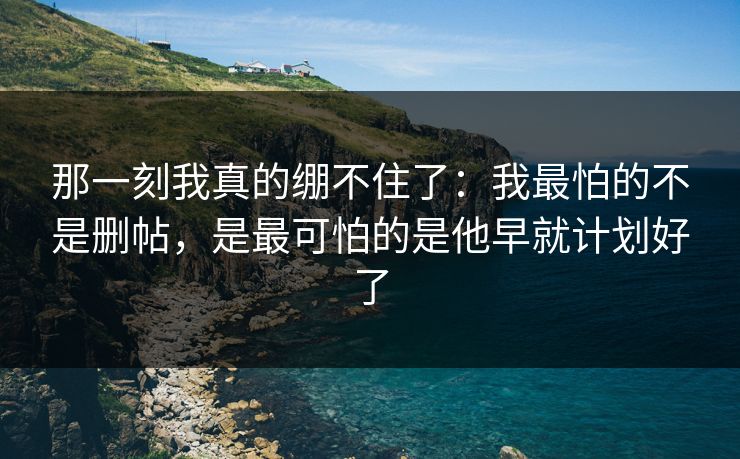 那一刻我真的绷不住了:我最怕的不是删帖,是最可怕的是他早就计划好了 那一刻我真的绷不住了:我最怕的不是删帖,是最可怕的是他早就计划好了