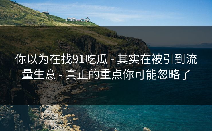 你以为在找91吃瓜 - 其实在被引到流量生意 - 真正的重点你可能忽略了 你以为在找91吃瓜 - 其实在被引到流量生意 - 真正的重点你可能忽略了