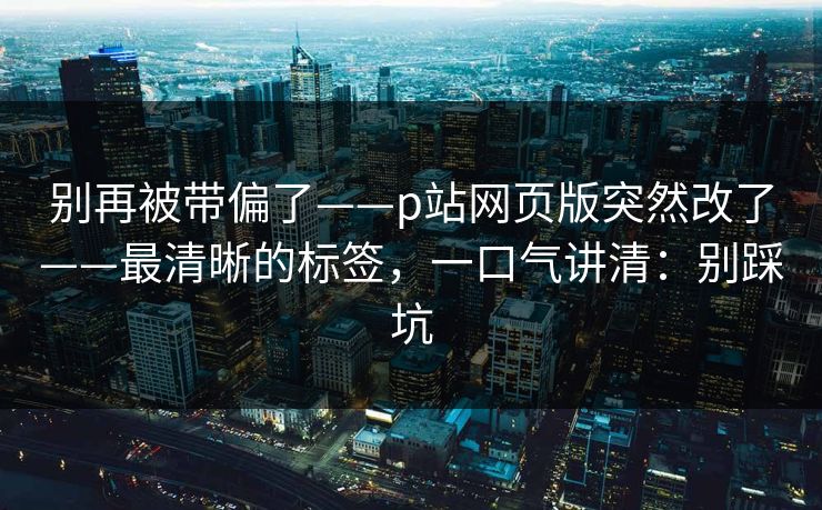 别再被带偏了——p站网页版突然改了——最清晰的标签,一口气讲清:别踩坑 别再被带偏了——p站网页版突然改了——最清晰的标签,一口气讲清:别踩坑